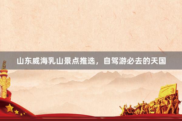 山东威海乳山景点推选，自驾游必去的天国